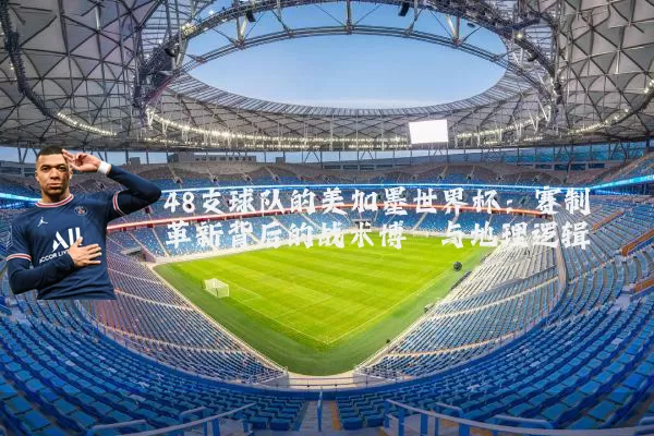 48支球队的美加墨世界杯：赛制革新背后的战术博弈与地理逻辑