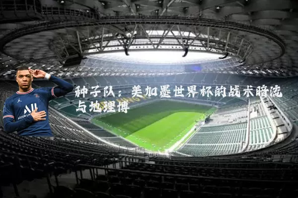 种子队：美加墨世界杯的战术暗流与地理博弈