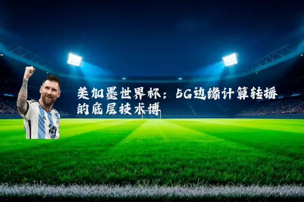 美加墨世界杯:5G边缘计算转播的底层技术博弈